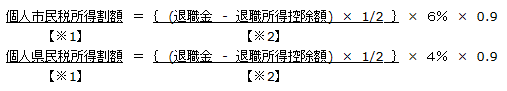 平成24年12月31日までに支払われる退職所得について
個人市民税所得割額【※1】 ＝ ｛ (退職金 - 退職所得控除額) × 1/2 ｝ 【※2】× ６％ × 0.9　
個人県民税所得割額【※1】 ＝ ｛　(退職金　-　退職所得控除額)　×　1/2　｝【※2】×　４％　×　0.9